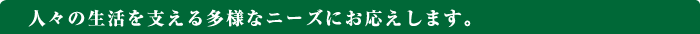 人々の生活を支える多様なニーズにお応えします。